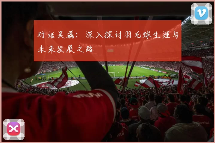 对话吴磊：深入探讨羽毛球生涯与未来发展之路