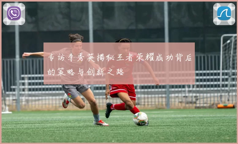 专访李秀英揭秘王者荣耀成功背后的策略与创新之路