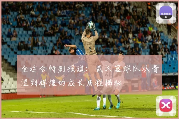 全运会特别报道：武汉篮球队从青涩到辉煌的成长历程揭秘