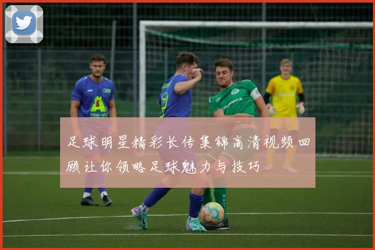 足球明星精彩长传集锦高清视频回顾让你领略足球魅力与技巧