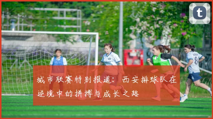 城市联赛特别报道：西安排球队在逆境中的拼搏与成长之路