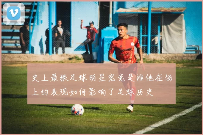 史上最狠足球明星究竟是谁他在场上的表现如何影响了足球历史