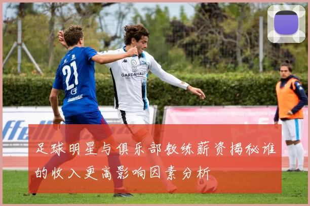 足球明星与俱乐部教练薪资揭秘谁的收入更高影响因素分析