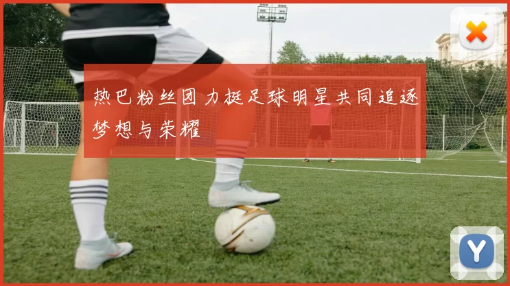 热巴粉丝团力挺足球明星共同追逐梦想与荣耀