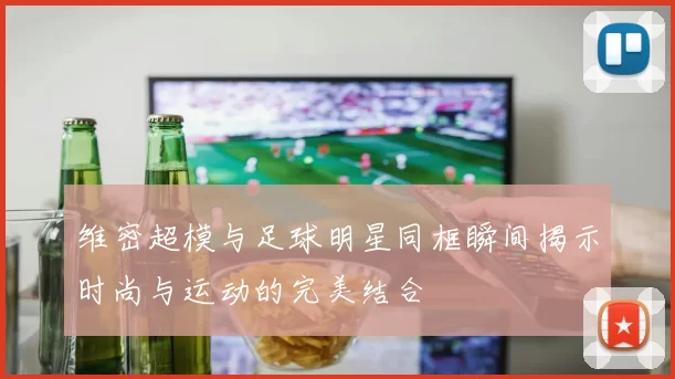 维密超模与足球明星同框瞬间揭示时尚与运动的完美结合