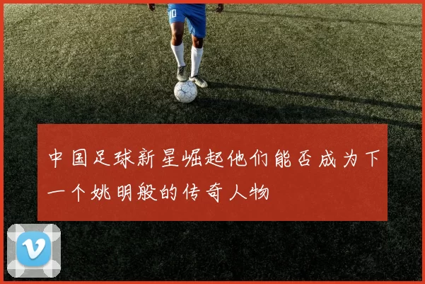 中国足球新星崛起他们能否成为下一个姚明般的传奇人物
