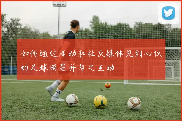 如何通过活动和社交媒体见到心仪的足球明星并与之互动