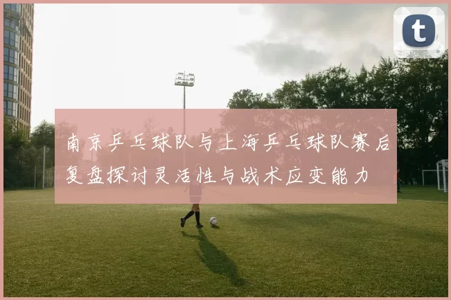 南京乒乓球队与上海乒乓球队赛后复盘探讨灵活性与战术应变能力