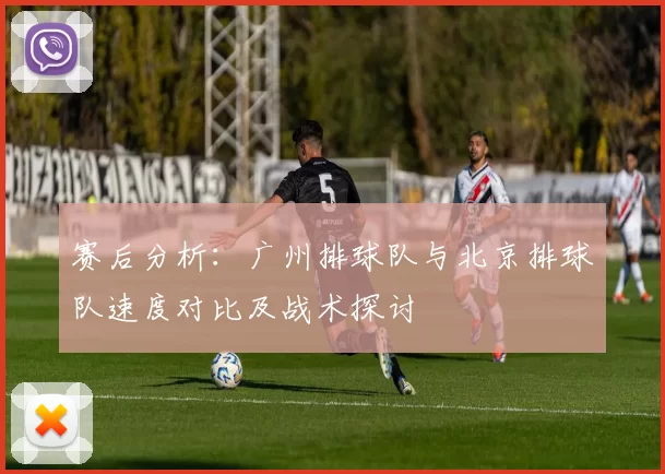 赛后分析：广州排球队与北京排球队速度对比及战术探讨