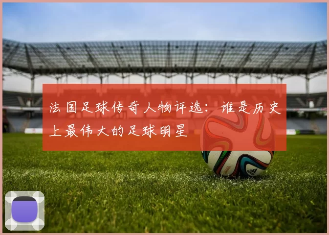法国足球传奇人物评选：谁是历史上最伟大的足球明星
