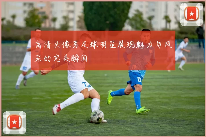 高清头像男足球明星展现魅力与风采的完美瞬间